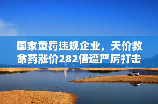 国家重罚违规企业，天价救命药涨价282倍遭严厉打击