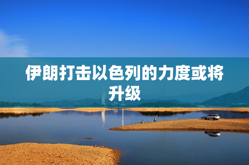 伊朗打击以色列的力度或将升级