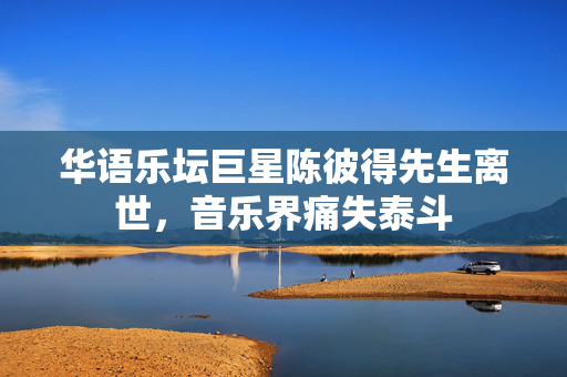华语乐坛巨星陈彼得先生离世，音乐界痛失泰斗