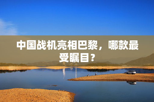 中国战机亮相巴黎，哪款最受瞩目？