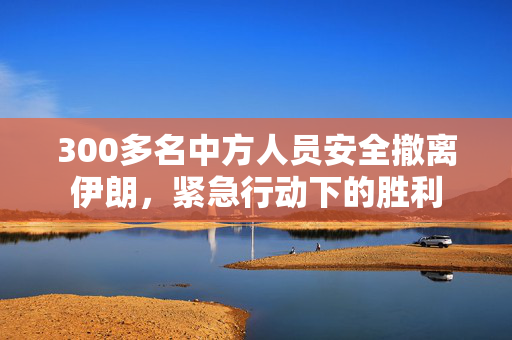 300多名中方人员安全撤离伊朗，紧急行动下的胜利
