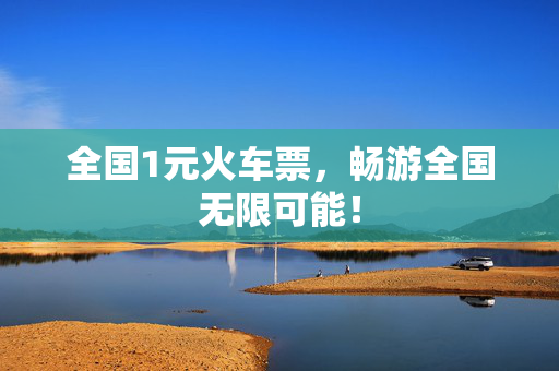 全国1元火车票，畅游全国无限可能！