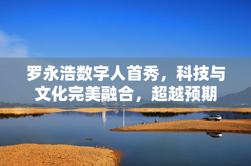 罗永浩数字人首秀，科技与文化完美融合，超越预期