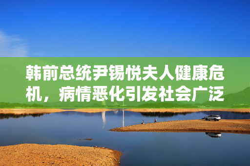 韩前总统尹锡悦夫人健康危机，病情恶化引发社会广泛关注