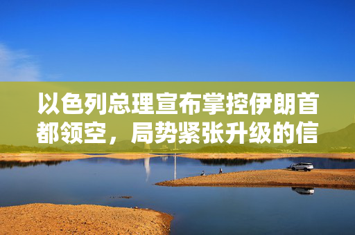 以色列总理宣布掌控伊朗首都领空，局势紧张升级的信号