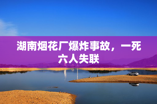 湖南烟花厂爆炸事故，一死六人失联
