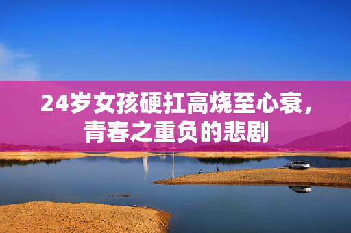 24岁女孩硬扛高烧至心衰，青春之重负的悲剧