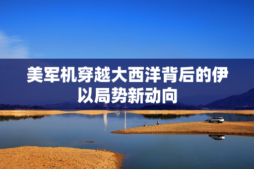 美军机穿越大西洋背后的伊以局势新动向