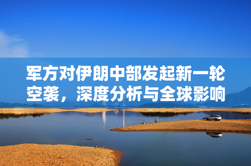 军方对伊朗中部发起新一轮空袭，深度分析与全球影响