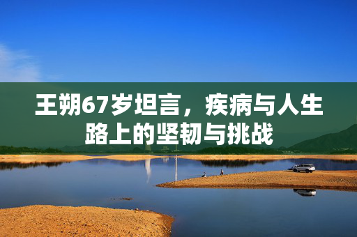 王朔67岁坦言，疾病与人生路上的坚韧与挑战