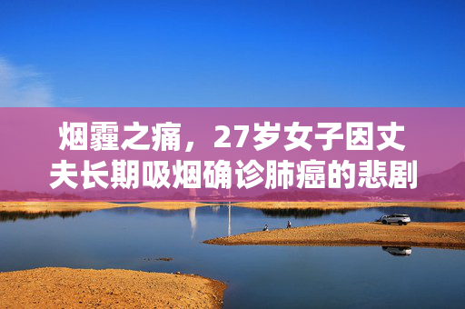 烟霾之痛，27岁女子因丈夫长期吸烟确诊肺癌的悲剧