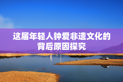 这届年轻人钟爱非遗文化的背后原因探究