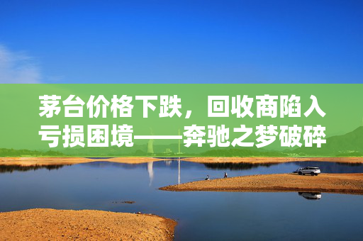 茅台价格下跌，回收商陷入亏损困境——奔驰之梦破碎的挑战