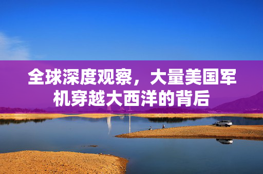 全球深度观察，大量美国军机穿越大西洋的背后
