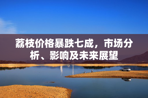 荔枝价格暴跌七成，市场分析、影响及未来展望