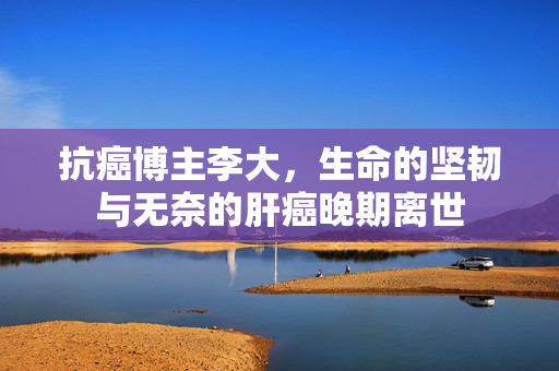 抗癌博主李大，生命的坚韧与无奈的肝癌晚期离世