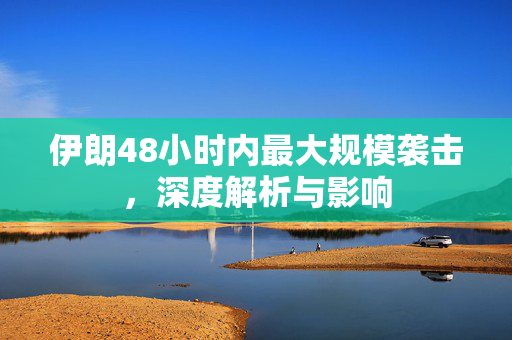伊朗48小时内最大规模袭击，深度解析与影响