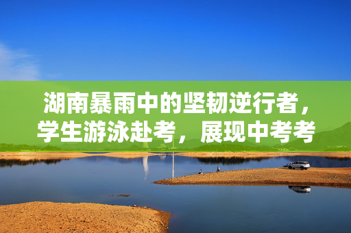 湖南暴雨中的坚韧逆行者，学生游泳赴考，展现中考考验下的顽强意志