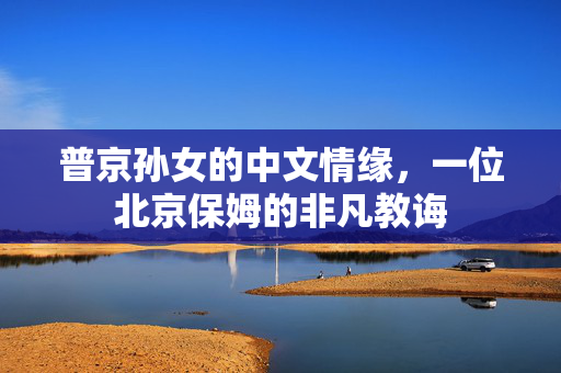 普京孙女的中文情缘，一位北京保姆的非凡教诲