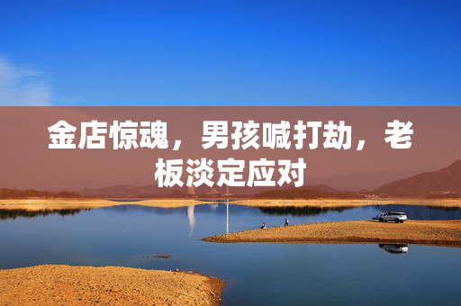 金店惊魂，男孩喊打劫，老板淡定应对