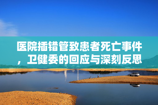医院插错管致患者死亡事件，卫健委的回应与深刻反思