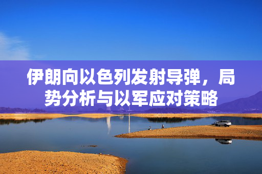 伊朗向以色列发射导弹，局势分析与以军应对策略