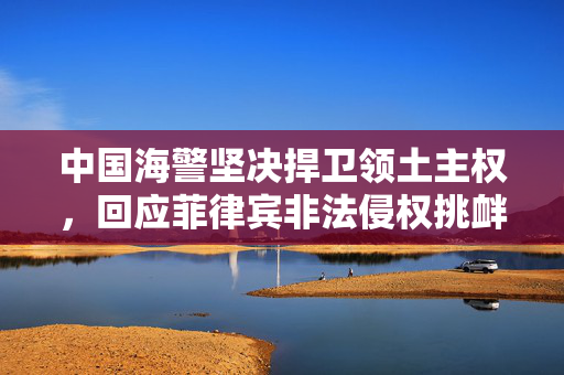 中国海警坚决捍卫领土主权，回应菲律宾非法侵权挑衅