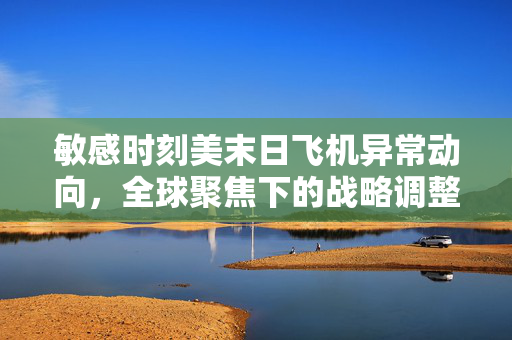 敏感时刻美末日飞机异常动向，全球聚焦下的战略调整