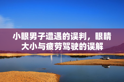小眼男子遭遇的误判，眼睛大小与疲劳驾驶的误解