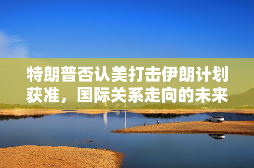 特朗普否认美打击伊朗计划获准，国际关系走向的未来展望