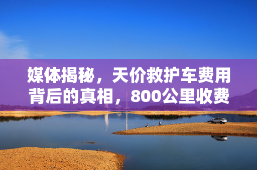 媒体揭秘，天价救护车费用背后的真相，800公里收费竟达2.8万