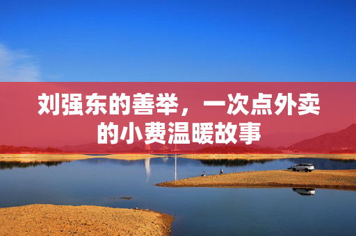 刘强东的善举，一次点外卖的小费温暖故事