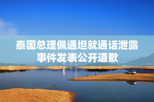 泰国总理佩通坦就通话泄露事件发表公开道歉