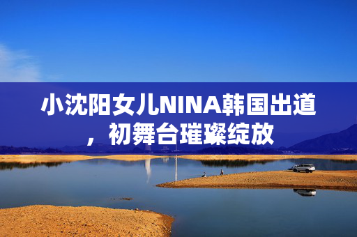小沈阳女儿NINA韩国出道，初舞台璀璨绽放