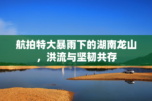 航拍特大暴雨下的湖南龙山，洪流与坚韧共存