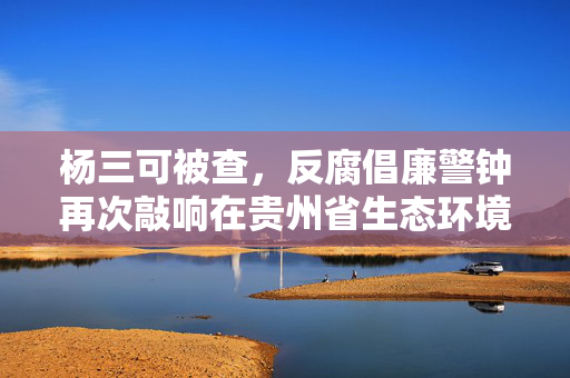 杨三可被查，反腐倡廉警钟再次敲响在贵州省生态环境厅
