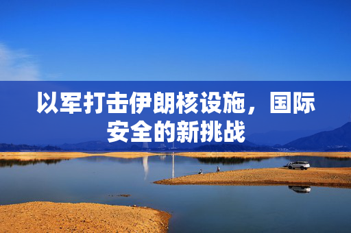 以军打击伊朗核设施，国际安全的新挑战