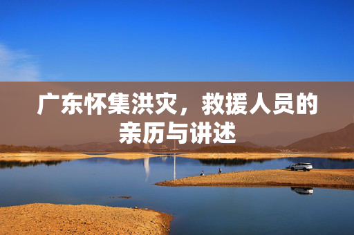 广东怀集洪灾，救援人员的亲历与讲述