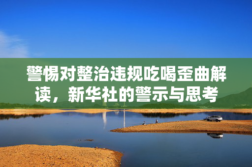 警惕对整治违规吃喝歪曲解读，新华社的警示与思考