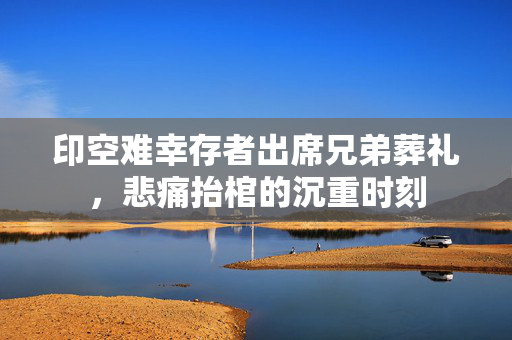 印空难幸存者出席兄弟葬礼，悲痛抬棺的沉重时刻