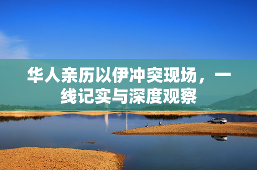 华人亲历以伊冲突现场，一线记实与深度观察