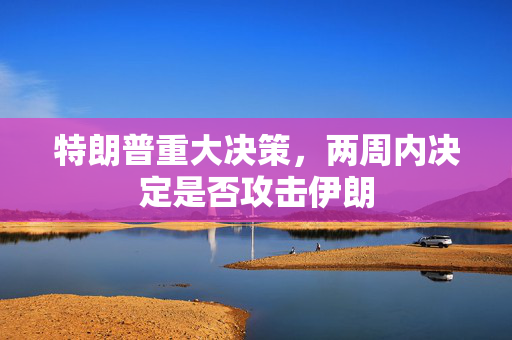 特朗普重大决策，两周内决定是否攻击伊朗