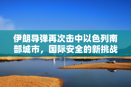 伊朗导弹再次击中以色列南部城市，国际安全的新挑战
