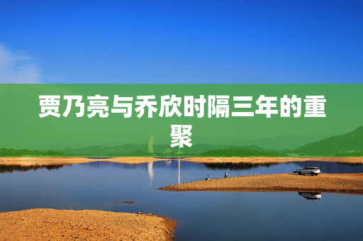 贾乃亮与乔欣时隔三年的重聚