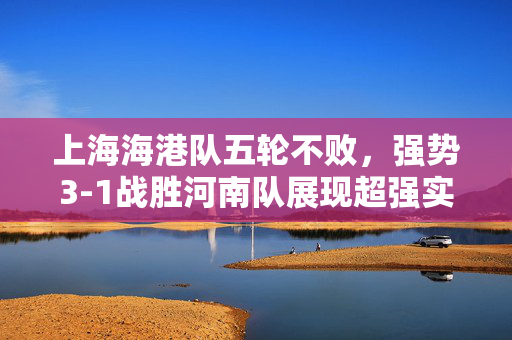上海海港队五轮不败，强势3-1战胜河南队展现超强实力