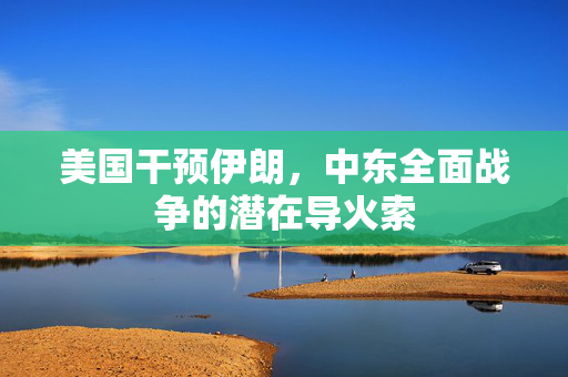 美国干预伊朗，中东全面战争的潜在导火索