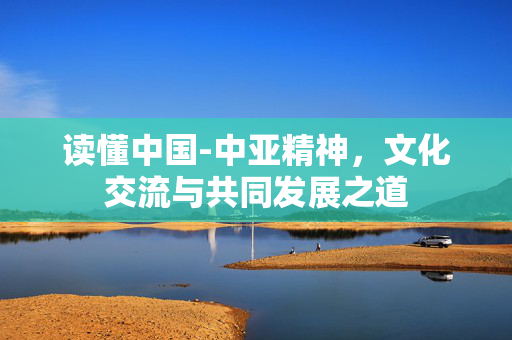 读懂中国-中亚精神，文化交流与共同发展之道