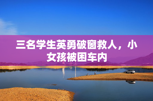 三名学生英勇破窗救人，小女孩被困车内