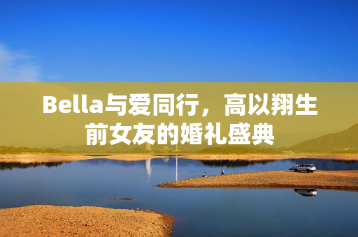 Bella与爱同行，高以翔生前女友的婚礼盛典