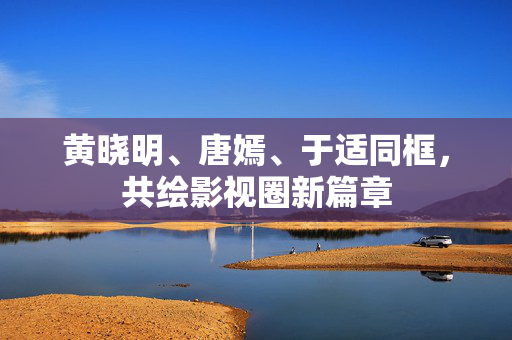 黄晓明、唐嫣、于适同框，共绘影视圈新篇章
